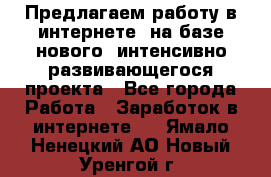 Предлагаем работу в интернете, на базе нового, интенсивно-развивающегося проекта - Все города Работа » Заработок в интернете   . Ямало-Ненецкий АО,Новый Уренгой г.
